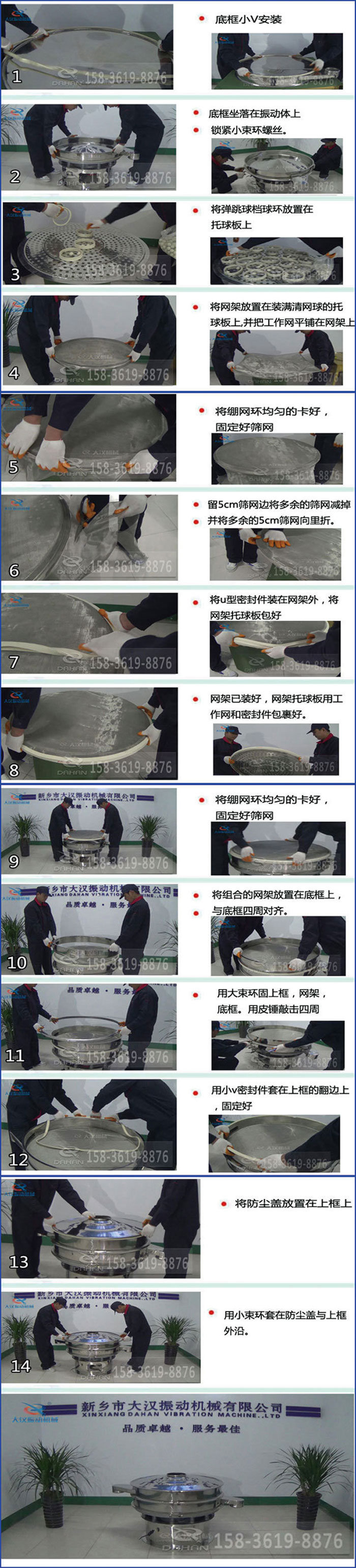 豆?jié){過濾振動篩換網(wǎng)圖示：1，底框小V安裝，2，底框坐落在振動體上，鎖緊小束環(huán)螺絲3，將彈跳球擋球環(huán)放置在托球板上4，將網(wǎng)架放置在裝滿清網(wǎng)球的托球板上，并把工作網(wǎng)平鋪在網(wǎng)架上。5，將繃網(wǎng)環(huán)均勻的卡好固定好篩網(wǎng)。6，留5cm篩網(wǎng)邊將多余的篩網(wǎng)減掉，并將多余的5cm篩網(wǎng)向里折。7，將U型密封件裝在網(wǎng)架外，將網(wǎng)架托球板包好。8，網(wǎng)架已裝好，網(wǎng)架托球板用工作網(wǎng)和密封件包裹好。9，將繃網(wǎng)均勻的卡好固定好篩網(wǎng)10，將組合的網(wǎng)架放置在底框上與底框四周對齊。11，用大束環(huán)固上框，網(wǎng)架，底框。用皮錘敲擊四周。12，用小V密封件套在上框的翻邊上，固定好。13，將防塵蓋放置在上框上。14，用小束環(huán)套在防塵蓋與上框沿。