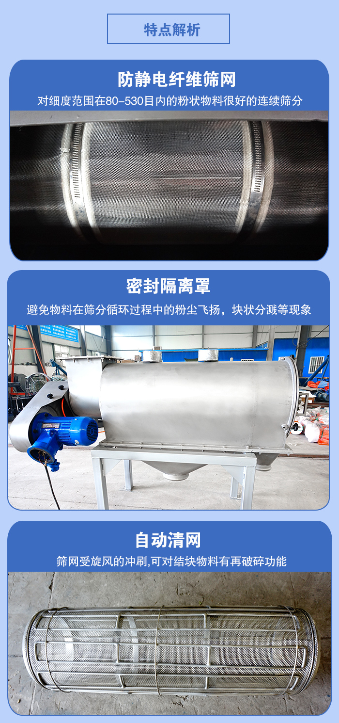 氣旋篩的特點：防靜電纖維篩網(wǎng):對細度范圍在80-530目內(nèi)的粉狀物料很好的連續(xù)篩分。密封隔離罩：避免物料在篩分循環(huán)過程中的粉塵飛揚，塊狀分濺等現(xiàn)象。自動清網(wǎng)，篩網(wǎng)受旋風(fēng)的沖刷，可對結(jié)塊物料有破碎功能。